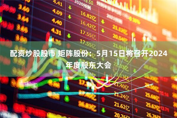 配资炒股股市 矩阵股份：5月15日将召开2024年度股东大会