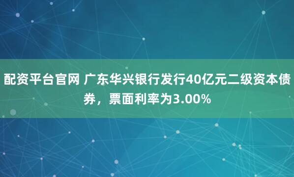 配资平台官网 广东华兴银行发行40亿元二级资本债券，票面利率为3.00%