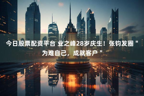 今日股票配资平台 业之峰28岁庆生！张钧发圈＂为难自己，成就客户＂