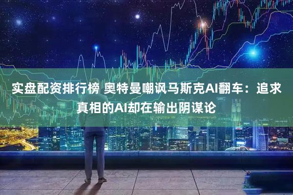 实盘配资排行榜 奥特曼嘲讽马斯克AI翻车：追求真相的AI却在输出阴谋论