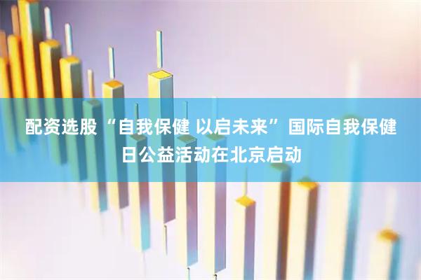 配资选股 “自我保健 以启未来” 国际自我保健日公益活动在北京启动