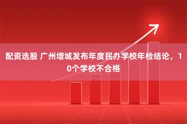 配资选股 广州增城发布年度民办学校年检结论，10个学校不合格