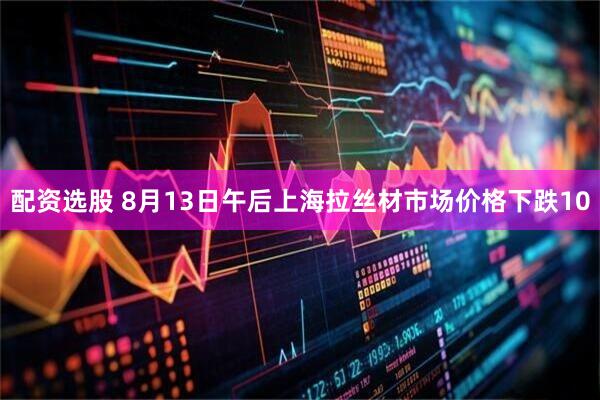 配资选股 8月13日午后上海拉丝材市场价格下跌10