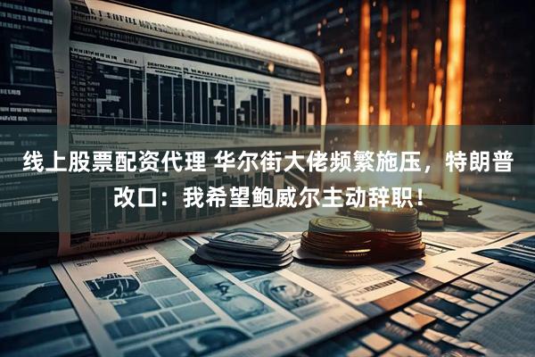 线上股票配资代理 华尔街大佬频繁施压，特朗普改口：我希望鲍威尔主动辞职！