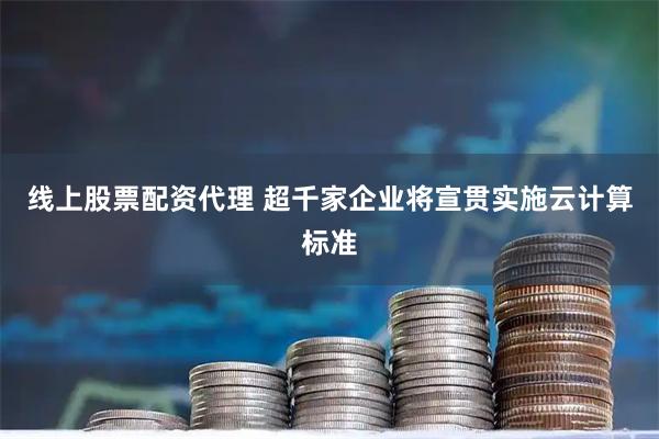 线上股票配资代理 超千家企业将宣贯实施云计算标准
