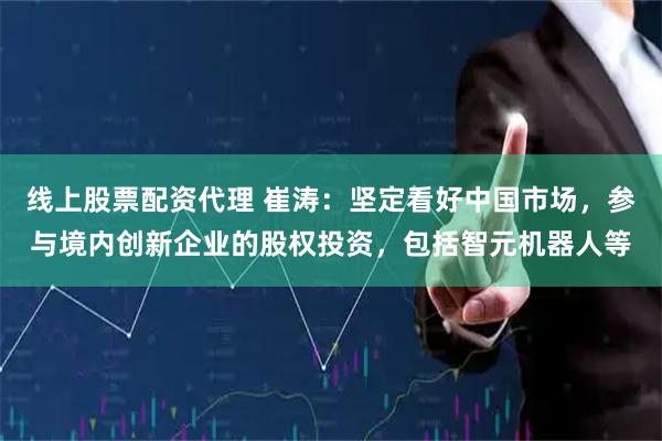 线上股票配资代理 崔涛：坚定看好中国市场，参与境内创新企业的股权投资，包括智元机器人等