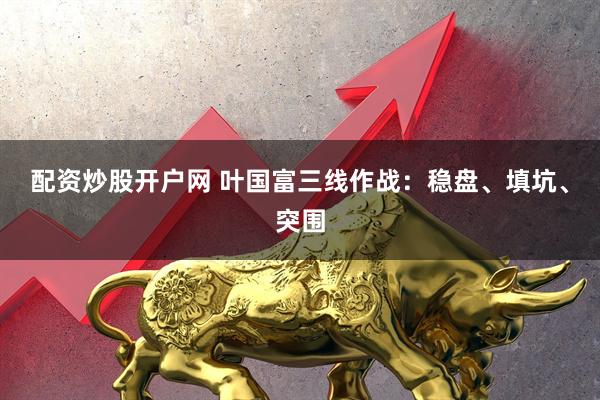 配资炒股开户网 叶国富三线作战：稳盘、填坑、突围